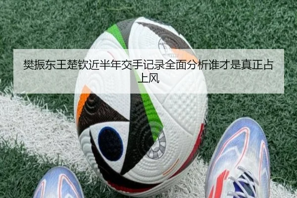 樊振东王楚钦近半年交手记录全面分析谁才是真正占上风