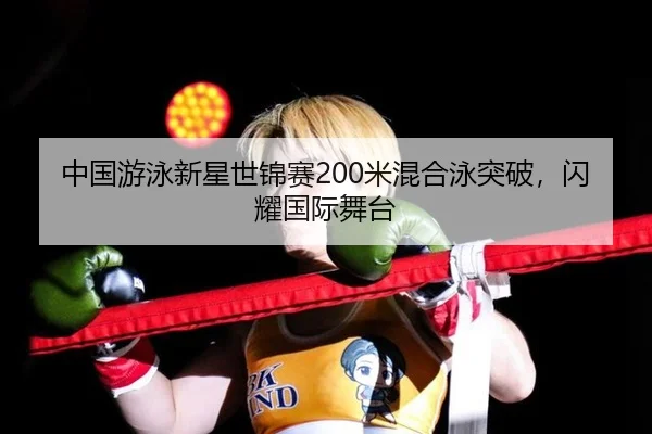 中国游泳新星世锦赛200米混合泳突破，闪耀国际舞台